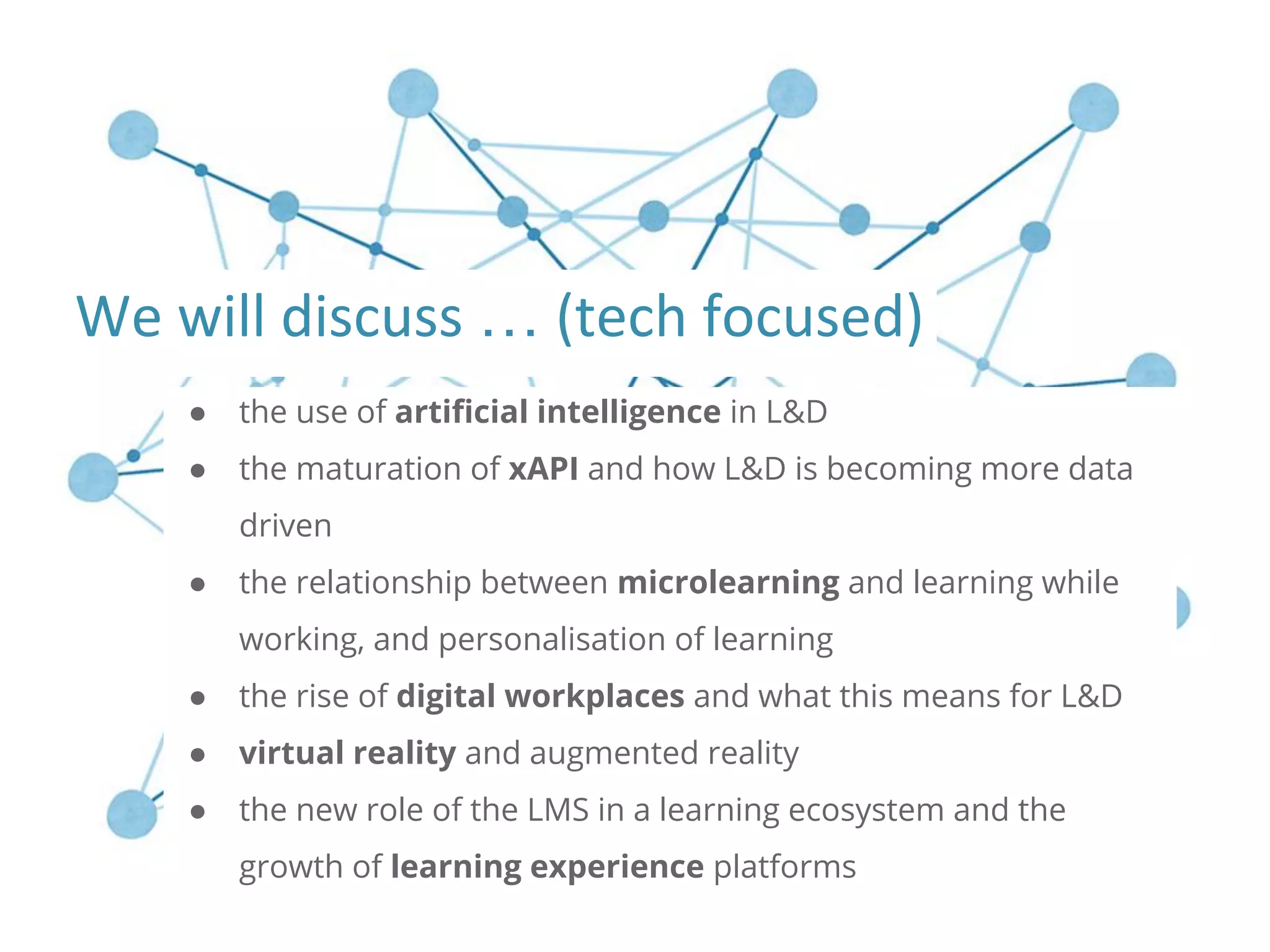 ● the use of artificial intelligence in L&D
● the maturation of xAPI and how L&D is becoming more data
driven
● the relationship between microlearning and learning while
working, and personalisation of learning
● the rise of digital workplaces and what this means for L&D
● virtual reality and augmented reality
● the new role of the LMS in a learning ecosystem and the
growth of learning experience platforms
…
 