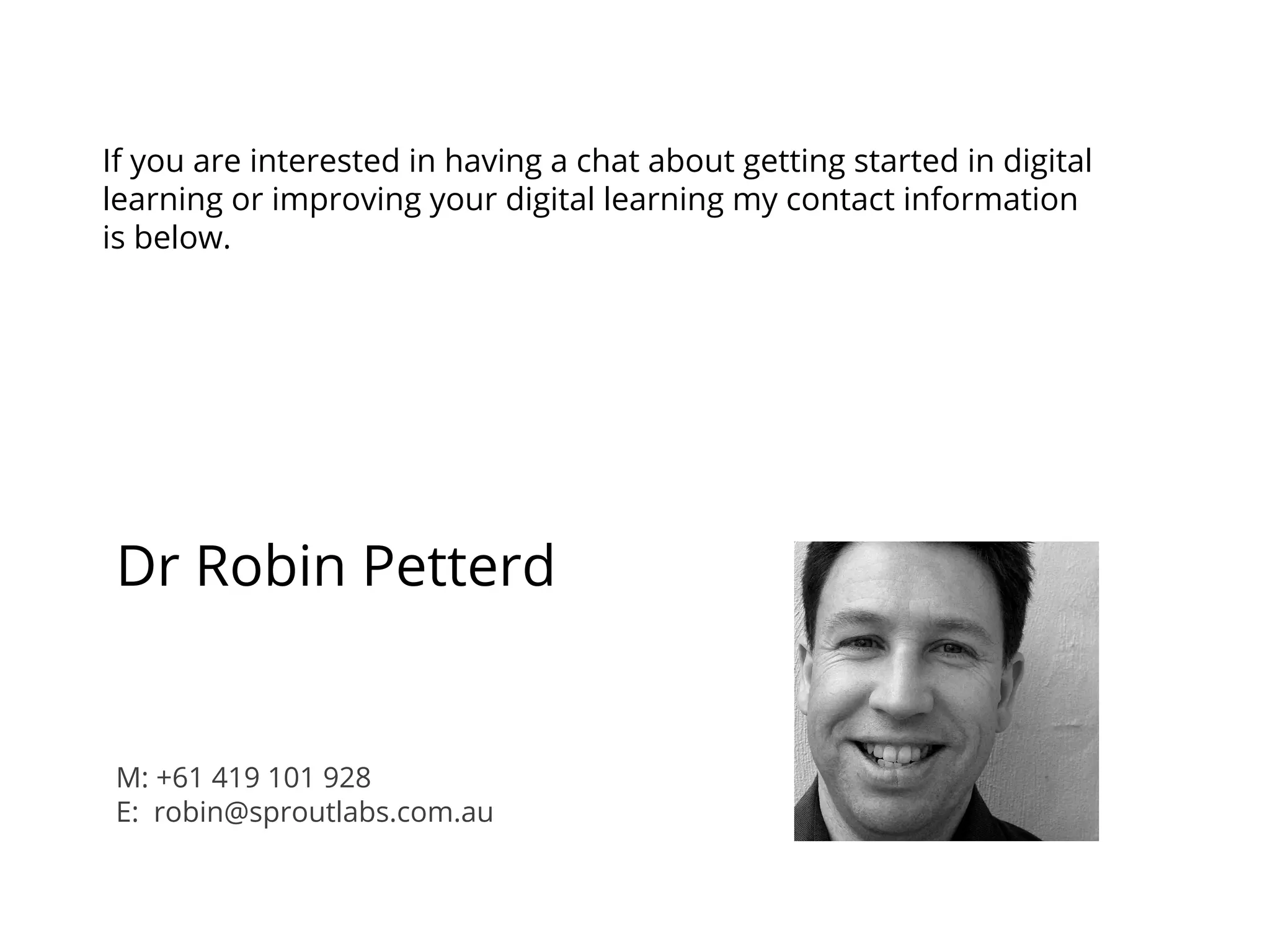 If you are interested in having a chat about getting started in digital
learning or improving your digital learning my contact information
is below.
Dr Robin Petterd
M: +61 419 101 928
E: robin@sproutlabs.com.au
 