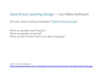 Data-Driven Learning Design — Lori Niles-Hofmann
She talks about reading employees’ ‘Digital body language’.
What are people searching for?
What are people accessing?
What are the trends? How is the data changing?
Listen to the podcast at:
https://www.sproutlabs.com.au/blog/data-driven-learning-design-and-digital-body-language/
 
