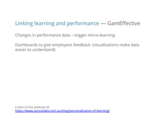 Linking learning and performance — GamEffective
Changes in performance data – trigger micro-learning
Dashboards to give employees feedback (visualisations make data
easier to understand)
Listen to the podcast at:
https://www.sproutlabs.com.au/blog/personalisation-of-learning/
 
