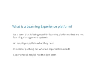It’s a term that is being used for learning platforms that are not
learning management systems.
An employee pulls in what they need
Instead of pushing out what an organisation needs
Experience is maybe not the best term
What is a Learning Experience platform?
 