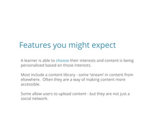 A learner is able to choose their interests and content is being
personalised based on those interests.
Most include a content library - some ‘stream’ in content from
elsewhere. Often they are a way of making content more
accessible.
Some allow users to upload content - but they are not just a
social network.
Features you might expect
 