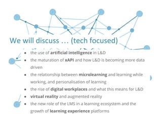 ● the use of artificial intelligence in L&D
● the maturation of xAPI and how L&D is becoming more data
driven
● the relationship between microlearning and learning while
working, and personalisation of learning
● the rise of digital workplaces and what this means for L&D
● virtual reality and augmented reality
● the new role of the LMS in a learning ecosystem and the
growth of learning experience platforms
…
 