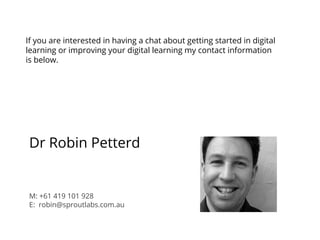 If you are interested in having a chat about getting started in digital
learning or improving your digital learning my contact information
is below.
Dr Robin Petterd
M: +61 419 101 928
E: robin@sproutlabs.com.au
 