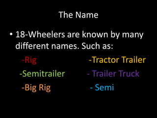 The Name
• 18-Wheelers are known by many
different names. Such as:
-Rig -Tractor Trailer
-Semitrailer - Trailer Truck
-Big Rig - Semi
 