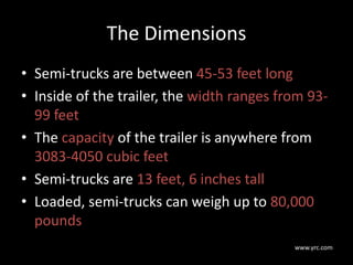 The Dimensions
• Semi-trucks are between 45-53 feet long
• Inside of the trailer, the width ranges from 93-
99 feet
• The capacity of the trailer is anywhere from
3083-4050 cubic feet
• Semi-trucks are 13 feet, 6 inches tall
• Loaded, semi-trucks can weigh up to 80,000
pounds
www.yrc.com
 