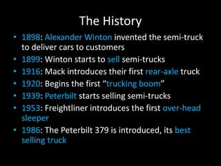 The History
• 1898: Alexander Winton invented the semi-truck
to deliver cars to customers
• 1899: Winton starts to sell semi-trucks
• 1916: Mack introduces their first rear-axle truck
• 1920: Begins the first “trucking boom”
• 1939: Peterbilt starts selling semi-trucks
• 1953: Freightliner introduces the first over-head
sleeper
• 1986: The Peterbilt 379 is introduced, its best
selling truck
 