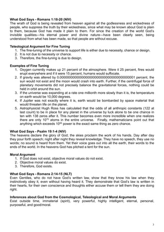 What God Says - Romans 1:18-20 (NIV)
The wrath of God is being revealed from heaven against all the godlessness and wickedness of
people, who suppress the truth by their wickedness, since what may be known about God is plain
to them, because God has made it plain to them. For since the creation of the world God’s
invisible qualities—his eternal power and divine nature—have been clearly seen, being
understood from what has been made, so that people are without excuse.

Teleological Argument for Fine Tuning
   1. The fine-tuning of the universe to support life is either due to necessity, chance or design.
   2. It is not due to necessity or chance.
   3. Therefore, the fine-tuning is due to design.

Examples of Fine Tuning
  1. Oxygen currently makes up 21 percent of the atmosphere. Were it 25 percent, fires would
     erupt everywhere and if it were 15 percent, humans would suffocate.
  2. If gravity was altered by 0.00000000000000000000000000000000000000001 percent, the
     sun would not exist and the moon would crash into earth. Further, if the centrifugal force of
     planetary movements did not precisely balance the gravitational forces, nothing could be
     held in orbit around the sun.
  3. If the universe was expanding at a rate one millionth more slowly than it is, the temperature
     on earth would be 10,000 degrees.
  4. If Jupiter was not exactly where it is, earth would be bombarded by space material that
     would threaten life on the planet.
  5. Astrophysicist Hugh Ross has calculated that the odds of all anthropic constants (122 at
     last count) to be in place for any planet in the universe by luck alone to be one chance in
     ten with 138 zeros after it. This number becomes even more incredible when one realizes
     there are only 1070 atoms in the entire universe. Finally, mathematicians point out that
     anything which exceeds 1050 power is the exact same thing as zero chance.

What God Says - Psalm 19:1-4 (NIV)
The heavens declare the glory of God; the skies proclaim the work of his hands. Day after day
they pour forth speech; night after night they reveal knowledge. They have no speech, they use no
words; no sound is heard from them. Yet their voice goes out into all the earth, their words to the
ends of the world. In the heavens God has pitched a tent for the sun.

Moral Argument
  1. If God does not exist, objective moral values do not exist.
  2. Objective moral values do exist.
  3. Therefore, God exists.

What God Says - Romans 2:14-15 (NLT)
Even Gentiles, who do not have God’s written law, show that they know his law when they
instinctively obey it, even without having heard it. They demonstrate that God’s law is written in
their hearts, for their own conscience and thoughts either accuse them or tell them they are doing
right.

Inferences about God from the Cosmological, Teleological and Moral Arguments
Exist outside time, immaterial (spirit), very powerful, highly intelligent, eternal, personal,
purposeful, and good/moral.




                                                                                                      3
 