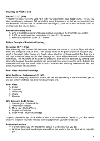 Prophecy as Proof of God

Isaiah 41:21-23 (NIV)
“Present your case,” says the Lord. “Set forth your arguments,” says Jacob’s King. “Tell us, you
idols, what is going to happen. Tell us what the former things were, so that we may consider them
and know their final outcome. Or declare to us the things to come, tell us what the future holds, so
we may know that you are gods...

Predictive Prophecy Facts
   1. 27% of the Bible contains what was predictive prophecy at the time that it was written.
   2. 8,352 verses of predictive material out of a total of 31,124 verses
   3. Predictive prophecies cover 1,817 events

Biblical Example of Predictive Prophecy

Revelation 11:7-11 (NIV)
Now when they have finished their testimony, the beast that comes up from the Abyss will attack
them, and overpower and kill them. Their bodies will lie in the public square of the great city—
which is figuratively called Sodom and Egypt—where also their Lord was crucified. For three and a
half days some from every people, tribe, language and nation will gaze on their bodies and refuse
them burial. The inhabitants of the earth will gloat over them and will celebrate by sending each
other gifts, because these two prophets had tormented those who live on the earth. But after the
three and a half days the breath of life from God entered them, and they stood on their feet, and
terror struck those who saw them.

Heart Wired - Intuitive Knowledge

What God Says - Ecclesiastes 3:11 (NIV)
He has made everything beautiful in its time. He has also set eternity in the human heart; yet no
one can fathom what God has done from beginning to end.

Heart Wired
  1. Beauty
  2. Judgment
  3. Immortality
  4. Utopia
  5. Messiah

Why Believe in God? Review
  1. Cosmological - Cause & Effect
  2. Teleological - Design
  3. Moral Law - Right & Wrong
  4. Prophecy - Predictive
  5. Heart Wired - Intuitive Knowledge

Judge for yourself in light of the evidence what is more reasonable, God or no god? But realize
whatever judgment you make will also result in judgment on yourself if God exist.

Reflection Questions
    If a friend asked you why should they believe in God what would you do?
    What are the main things that you learned from this teaching that you think will be helpful to
      you?

                                                                                                   4
 