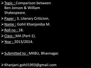 Topic : Comparison between
Ben Jonson & William
Shakespeare.
Paper : 3, Literary Criticism.
Name : Gohil Khanjaniba M.
Roll no : 18.
Class : MA (Part-1).
Year : 2013/2014.

Submitted to : MKBU, Bhavnagar.
Khanjani.gohil1993@gmail.com

 