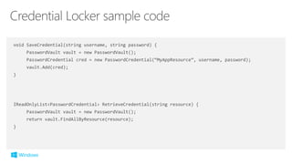 void SaveCredential(string username, string password) {
PasswordVault vault = new PasswordVault();
PasswordCredential cred = new PasswordCredential(“MyAppResource”, username, password);
vault.Add(cred);
}
IReadOnlyList<PasswordCredential> RetrieveCredential(string resource) {
PasswordVault vault = new PasswordVault();
return vault.FindAllByResource(resource);
}
 
