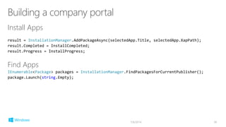 Install Apps
result = InstallationManager.AddPackageAsync(selectedApp.Title, selectedApp.XapPath);
result.Completed = InstallCompleted;
result.Progress = InstallProgress;
Find Apps
IEnumerable<Package> packages = InstallationManager.FindPackagesForCurrentPublisher();
package.Launch(string.Empty);
7/6/2014 36
 