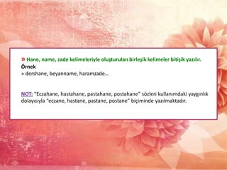 » Hane, name, zade kelimeleriyle oluşturulan birleşik kelimeler bitişik yazılır.
Örnek
» dershane, beyanname, haramzade…
NOT: “Eczahane, hastahane, pastahane, postahane” sözleri kullanımdaki yaygınlık
dolayısıyla “eczane, hastane, pastane, postane” biçiminde yazılmaktadır.
 