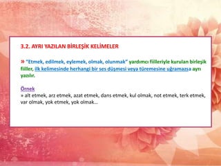 3.2. AYRI YAZILAN BİRLEŞİK KELİMELER
» “Etmek, edilmek, eylemek, olmak, olunmak” yardımcı fiilleriyle kurulan birleşik
fiiller, ilk kelimesinde herhangi bir ses düşmesi veya türemesine uğramazsa ayrı
yazılır.
Örnek
» alt etmek, arz etmek, azat etmek, dans etmek, kul olmak, not etmek, terk etmek,
var olmak, yok etmek, yok olmak…
 