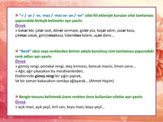 » “-r / -ar / -er, -maz / -mez ve -an / -en” sıfat-fiil ekleriyle kurulan sıfat tamlaması
yapısındaki birleşik kelimeler ayrı yazılır.
Örnek
» bakar kör, çalar saat, döner sermaye, güler yüz, koşar adım, yazar kasa,
çıkmaz sokak, görünmezkaza, tükenmez kalem, uçan daire…
» “Renk” sözü veya renklerden birinin adıyla kurulmuş isim tamlaması yapısındaki
renk adları ayrı yazılır.
Örnek
» gümüş rengi, portakal rengi, ateş kırmızısı, boncuk mavisi, limon sarısı…
» Ağır, ağır çıkacaksın bu merdivenlerden,
Eteklerinde güneş rengi bir yığın yaprak,
Ve bir zaman bakacaksın semâya ağlayarak… (Ahmet Haşim)
» Rengin tonunu belirtmek üzere renkten önce kullanılan sıfatlar ayrı yazılır.
Örnek
» açık mavi, açık yeşil, kirli sarı, koyu mavi, koyu yeşil…
 