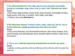 » Yer adlarında kullanılan “batı, doğu, güney, kuzey, güneybatı, güneydoğu,
kuzeybatı, kuzeydoğu, aşağı, yukarı, orta, iç, yakın, uzak” kelimeleri ayrı yazılır.
Örnek
» Batı Trakya, Doğu Anadolu, Güney Kutbu, Kuzey Amerika, Güneydoğu Anadolu,
Aşağı Ayrancı, Orta Asya, İç Anadolu, Yakın Doğu, Uzak Doğu…
» Türklerin ana yurdu Orta Asya‘dır.
» Kişi adlarından oluşmuş “mahalle, bulvar, cadde, sokak, ilçe, köy vb.” yer ve
kuruluş adlarında, sondaki unvanlar hariç şahıs adları ayrı yazılır.
Örnek
» Yunus Emre Mahallesi, Gazi Mustafa Kemal Bulvarı, Nene Hatun Caddesi, Fevzi
Çakmak Sokağı, Koca Mustafapaşa, Kâzım Karabekir Eğitim Fakültesi, Sütçü İmam
Üniversitesi…
» “Dış, iç, sıra” sözleriyle oluşturulan birleşik kelime ve terimler ayrı yazılır.
Örnek
» çağ dışı, sıra dışı, yasa dışı, ceviz içi, hafta içi, yurt içi, aklı sıra, ardı sıra, peşi sıra,
yanı sıra…
 