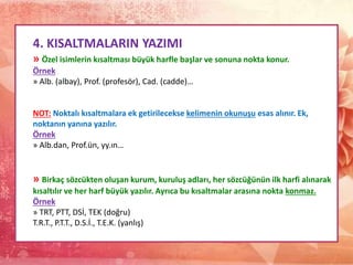 4. KISALTMALARIN YAZIMI
» Özel isimlerin kısaltması büyük harfle başlar ve sonuna nokta konur.
Örnek
» Alb. (albay), Prof. (profesör), Cad. (cadde)…
NOT: Noktalı kısaltmalara ek getirilecekse kelimenin okunuşu esas alınır. Ek,
noktanın yanına yazılır.
Örnek
» Alb.dan, Prof.ün, yy.ın…
» Birkaç sözcükten oluşan kurum, kuruluş adları, her sözcüğünün ilk harfi alınarak
kısaltılır ve her harf büyük yazılır. Ayrıca bu kısaltmalar arasına nokta konmaz.
Örnek
» TRT, PTT, DSİ, TEK (doğru)
T.R.T., P.T.T., D.S.İ., T.E.K. (yanlış)
 