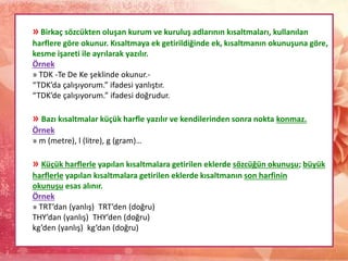 » Birkaç sözcükten oluşan kurum ve kuruluş adlarının kısaltmaları, kullanılan
harflere göre okunur. Kısaltmaya ek getirildiğinde ek, kısaltmanın okunuşuna göre,
kesme işareti ile ayrılarak yazılır.
Örnek
» TDK -Te De Ke şeklinde okunur.-
“TDK’da çalışıyorum.” ifadesi yanlıştır.
“TDK’de çalışıyorum.” ifadesi doğrudur.
» Bazı kısaltmalar küçük harfle yazılır ve kendilerinden sonra nokta konmaz.
Örnek
» m (metre), l (litre), g (gram)…
» Küçük harflerle yapılan kısaltmalara getirilen eklerde sözcüğün okunuşu; büyük
harflerle yapılan kısaltmalara getirilen eklerde kısaltmanın son harfinin
okunuşu esas alınır.
Örnek
» TRT’dan (yanlış) TRT’den (doğru)
THY’dan (yanlış) THY’den (doğru)
kg’den (yanlış) kg’dan (doğru)
 