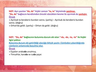 NOT: Ayrı yazılan “da, de” hiçbir zaman “ta, te” biçiminde yazılmaz.
“Da, de” bağlacını kendisinden önceki sözcükten kesme ile ayırmak da yanlıştır.
Örnek
» Ayrılsak ta beraberiz bundan sonra. (yanlış) – Ayrılsak da beraberiz bundan
sonra. (doğru)
» Orhan’da geldi. (yanlış) – Orhan da geldi. (doğru)
NOT: “Da, de” bağlacının bulunma durum eki olan “-da, -de, -ta, -te” ile hiçbir
ilgisi yoktur.
Bulunma durum eki getirildiği sözcüğe bitişik yazılır. Cümleden çıkarıldığında
cümlenin anlamında bozulma olur.
Örnek
» Eşyaları arabada unutmuş.
» Timsahlar, karada ve suda yaşar.
 