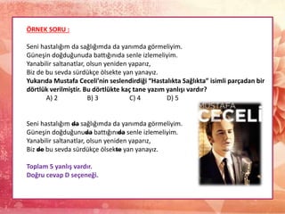 ÖRNEK SORU :
Seni hastalığım da sağlığımda da yanımda görmeliyim.
Güneşin doğduğunuda battığınıda senle izlemeliyim.
Yanabilir saltanatlar, olsun yeniden yaparız,
Biz de bu sevda sürdükçe ölsekte yan yanayız.
Yukarıda Mustafa Ceceli’nin seslendirdiği “Hastalıkta Sağlıkta” isimli parçadan bir
dörtlük verilmiştir. Bu dörtlükte kaç tane yazım yanlışı vardır?
A) 2 B) 3 C) 4 D) 5
Seni hastalığım da sağlığımda da yanımda görmeliyim.
Güneşin doğduğunuda battığınıda senle izlemeliyim.
Yanabilir saltanatlar, olsun yeniden yaparız,
Biz de bu sevda sürdükçe ölsekte yan yanayız.
Toplam 5 yanlış vardır.
Doğru cevap D seçeneği.
 