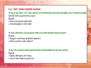 5.3. “Mİ” SORU EKİNİN YAZIMI
» Soru eki olan “mi” ayrı yazılır ve kendisinden önceki sözcüğün son ünlüsüne bağlı
olarak ünlü uyumlarına uyar.
Örnek
» Bana da pasta kaldı mı?
» Arkadaşlığımız bitti mi?
» Soru ekinden sonra gelen ekler, bu ekle bitişik olarak yazılır.
Örnek
» Bugün sinemaya gidebilir miyim?
» Bana yardım eder misin?
» Bu ek sorudan başka görevlerde kullanıldığında da ayrı yazılır.
Örnek
» İlginç mi ilginç bir kitap.
» Gece oldu mu eve girerim.
 