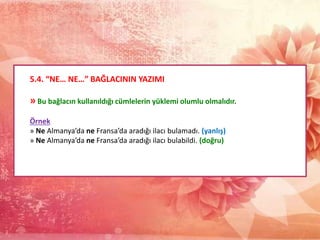 5.4. “NE… NE…” BAĞLACININ YAZIMI
» Bu bağlacın kullanıldığı cümlelerin yüklemi olumlu olmalıdır.
Örnek
» Ne Almanya’da ne Fransa’da aradığı ilacı bulamadı. (yanlış)
» Ne Almanya’da ne Fransa’da aradığı ilacı bulabildi. (doğru)
 
