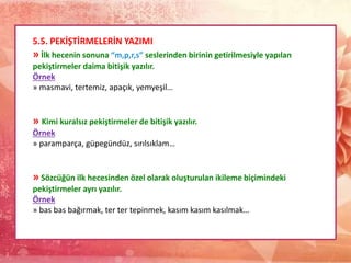 5.5. PEKİŞTİRMELERİN YAZIMI
» İlk hecenin sonuna “m,p,r,s” seslerinden birinin getirilmesiyle yapılan
pekiştirmeler daima bitişik yazılır.
Örnek
» masmavi, tertemiz, apaçık, yemyeşil…
» Kimi kuralsız pekiştirmeler de bitişik yazılır.
Örnek
» paramparça, güpegündüz, sırılsıklam…
» Sözcüğün ilk hecesinden özel olarak oluşturulan ikileme biçimindeki
pekiştirmeler ayrı yazılır.
Örnek
» bas bas bağırmak, ter ter tepinmek, kasım kasım kasılmak…
 
