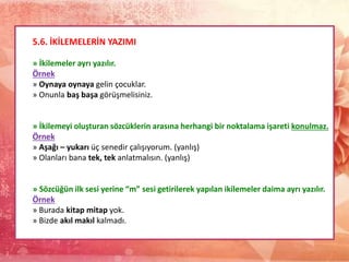 5.6. İKİLEMELERİN YAZIMI
» İkilemeler ayrı yazılır.
Örnek
» Oynaya oynaya gelin çocuklar.
» Onunla baş başa görüşmelisiniz.
» İkilemeyi oluşturan sözcüklerin arasına herhangi bir noktalama işareti konulmaz.
Örnek
» Aşağı – yukarı üç senedir çalışıyorum. (yanlış)
» Olanları bana tek, tek anlatmalısın. (yanlış)
» Sözcüğün ilk sesi yerine “m” sesi getirilerek yapılan ikilemeler daima ayrı yazılır.
Örnek
» Burada kitap mitap yok.
» Bizde akıl makıl kalmadı.
 