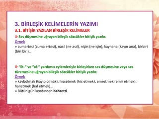 3. BİRLEŞİK KELİMELERİN YAZIMI
3.1. BİTİŞİK YAZILAN BİRLEŞİK KELİMELER
» Ses düşmesine uğrayan bileşik sözcükler bitişik yazılır.
Örnek
» cumartesi (cuma ertesi), nasıl (ne asıl), niçin (ne için), kaynana (kayın ana), birbiri
(biri biri)…
» “Et-“ ve “ol-“ yardımcı eylemleriyle birleşirken ses düşmesine veya ses
türemesine uğrayan bileşik sözcükler bitişik yazılır.
Örnek
» kaybolmak (kayıp olmak), hissetmek (his etmek), emretmek (emir etmek),
halletmek (hal etmek)…
» Bütün gün kendinden bahsetti.
 