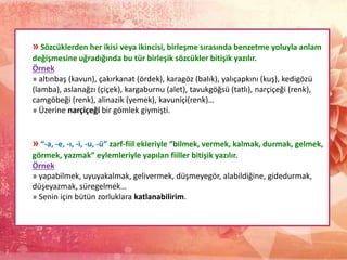 » Sözcüklerden her ikisi veya ikincisi, birleşme sırasında benzetme yoluyla anlam
değişmesine uğradığında bu tür birleşik sözcükler bitişik yazılır.
Örnek
» altınbaş (kavun), çakırkanat (ördek), karagöz (balık), yalıçapkını (kuş), kedigözü
(lamba), aslanağzı (çiçek), kargaburnu (alet), tavukgöğsü (tatlı), narçiçeği (renk),
camgöbeği (renk), alinazik (yemek), kavuniçi(renk)…
» Üzerine narçiçeği bir gömlek giymişti.
» “-a, -e, -ı, -i, -u, -ü” zarf-fiil ekleriyle “bilmek, vermek, kalmak, durmak, gelmek,
görmek, yazmak” eylemleriyle yapılan fiiller bitişik yazılır.
Örnek
» yapabilmek, uyuyakalmak, gelivermek, düşmeyegör, alabildiğine, gidedurmak,
düşeyazmak, süregelmek…
» Senin için bütün zorluklara katlanabilirim.
 