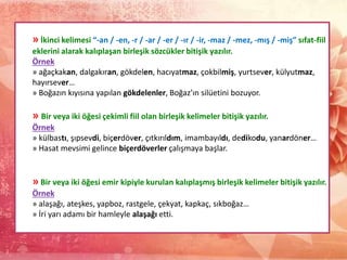 » İkinci kelimesi “-an / -en, -r / -ar / -er / -ır / -ir, -maz / -mez, -mış / -miş” sıfat-fiil
eklerini alarak kalıplaşan birleşik sözcükler bitişik yazılır.
Örnek
» ağaçkakan, dalgakıran, gökdelen, hacıyatmaz, çokbilmiş, yurtsever, külyutmaz,
hayırsever…
» Boğazın kıyısına yapılan gökdelenler, Boğaz’ın silüetini bozuyor.
» Bir veya iki öğesi çekimli fiil olan birleşik kelimeler bitişik yazılır.
Örnek
» külbastı, şıpsevdi, biçerdöver, çıtkırıldım, imambayıldı, dedikodu, yanardöner…
» Hasat mevsimi gelince biçerdöverler çalışmaya başlar.
» Bir veya iki öğesi emir kipiyle kurulan kalıplaşmış birleşik kelimeler bitişik yazılır.
Örnek
» alaşağı, ateşkes, yapboz, rastgele, çekyat, kapkaç, sıkboğaz…
» İri yarı adamı bir hamleyle alaşağı etti.
 