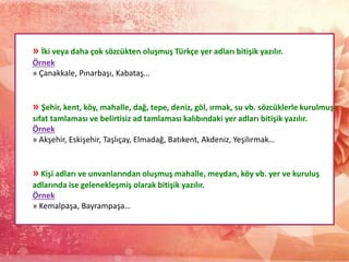 » İki veya daha çok sözcükten oluşmuş Türkçe yer adları bitişik yazılır.
Örnek
» Çanakkale, Pınarbaşı, Kabataş…
» Şehir, kent, köy, mahalle, dağ, tepe, deniz, göl, ırmak, su vb. sözcüklerle kurulmuş
sıfat tamlaması ve belirtisiz ad tamlaması kalıbındaki yer adları bitişik yazılır.
Örnek
» Akşehir, Eskişehir, Taşlıçay, Elmadağ, Batıkent, Akdeniz, Yeşilırmak…
» Kişi adları ve unvanlarından oluşmuş mahalle, meydan, köy vb. yer ve kuruluş
adlarında ise gelenekleşmiş olarak bitişik yazılır.
Örnek
» Kemalpaşa, Bayrampaşa…
 