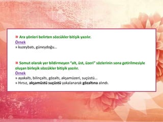 » Ara yönleri belirten sözcükler bitişik yazılır.
Örnek
» kuzeybatı, güneydoğu…
» Somut olarak yer bildirmeyen “alt, üst, üzeri” sözlerinin sona getirilmesiyle
oluşan birleşik sözcükler bitişik yazılır.
Örnek
» ayakaltı, bilinçaltı, gözaltı, akşamüzeri, suçüstü…
» Hırsız, akşamüstü suçüstü yakalanarak gözaltına alındı.
 