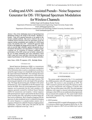 ACEEE Int. J. on Communication, Vol. 02, No. 02, July 2011



  Coding and ANN - assisted Pseudo - Noise Sequence
  Generator for DS / FH Spread Spectrum Modulation
                 for Wireless Channels
                                          Juthika Gogoi and Kandarpa Kumar Sarma
                Department of Electronics and Communication Engineering, Tezpur University, Tezpur, India
                                              Email: juthikagogoi@gmail.com
               Department of Electronics Communication and Technology, Gauhati University, Guwahati, India
                                              Email: kandarpaks@gmail.com

Abstract—One of the challenging issues in Spread-Spectrum
Modulation (SSM) is the design of the Pseudo - Random or
Pseudo - Noise (PN) sequence generator as an option to the
already available methods. This work is related to the use of
Artificial Neural Network (ANN) for generation of the PN
sequence during transmission and reception of a SSM based
system. The benefit of the ANN - assisted PN generator shall
be that it will simplify the design process of the PN - generator
and yet provide high reliability against disruptions due to
intentional disruptions and degradation of signal quality
resulting out of variations in channel condition. The                            Figure 1 : Direct sequence spread spectrum system
performance of the SSM system can be further enhanced by
the use of coding. Hamming and cyclic redundancy check
(CRC) codes have been used here with the data stream to
explore if performance of the SSM system is improved further.

Index Terms—SSM, PN sequence, ANN, Rayleigh, Rician

                        I. INTRODUCTION
    Spread Spectrum Modulation (SSM) is a transmission
technique in which a Pseudo-Noise (PN) code independent
of the information data is used as a modulation waveform to
spread the signal energy over a bandwidth much greater than
                                                                                     Figure 2 : FHSS transmitter and receiver
the signal information bandwidth. This technique decreases
the potential interference to other receivers while achieving
                                                                                             II. SYSTEM MODEL
privacy [1]. For the SSM system performance, the processing
gain of the spreading code is one of the major concerns. The                 The system model is depicted in Fig. 3. It is constituted
processing gain depends on the code length of the spreading              by a SSM transmitter with a PN sequence generator formed
code. The larger the processing gain, the better is the system           by an ANN. The receiver is also assisted by an ANN. The
performance [2]. This is dependent on the PN sequence to be              ANN is trained to generate the unique PN sequences which
used for the SSM. There are several approaches to how a PN               are used for transmission and reception of specific data
sequence can be generated, but this work considers a PN                  blocks. The core of the system is the ANN. The most important
sequence generator assisted by Artificial Neural Network                 difference with respect to classical information processing
(ANN) for transmission and reception. A direct sequence                  techniques is that ANNs are not mathematically programmed,
(DS) spread spectrum signal is generated by the direct mixing            but are trained with examples [7]. The system model related
of the incoming data with a spreading waveform before the                to this work is depicted in Fig. 3 and has the components as
final carrier modulation. But in frequency hopping (FH) the              described below.
spectrum of a data-modulated carrier is widened by changing
                                                                         A. ANN Formation
the carrier frequency in a pseudo-random manner over a
sequence of frequencies called the frequency hopping pattern                  A feed-forward ANN is created with parameters as in Table
[3][4][5][6]. A generic SSM setup with both DS and FH                    I. It is known as Multi-Layer Perceptron (MLP) (Fig. 4). The
approaches is depicted in the Figs. 1 and 2.                             equation for output in a MLP with one hidden layer is given
                                                                         as [8]:




                                                                    26
© 2011 ACEEE
DOI: 01.IJCOM.02.02.180
 