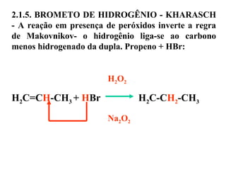 2.1.5. BROMETO DE HIDROGÊNIO - KHARASCH
- A reação em presença de peróxidos inverte a regra
de Makovnikov- o hidrogênio liga-se ao carbono
menos hidrogenado da dupla. Propeno + HBr:
H2O2
H2C=CH-CH3 + HBr H2C-CH2-CH3
Na2O2
 