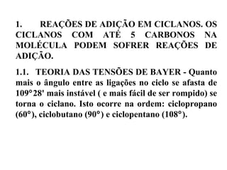1. REAÇÕES DE ADIÇÃO EM CICLANOS. OS
CICLANOS COM ATÉ 5 CARBONOS NA
MOLÉCULA PODEM SOFRER REAÇÕES DE
ADIÇÃO.
1.1. TEORIA DAS TENSÕES DE BAYER - Quanto
mais o ângulo entre as ligações no ciclo se afasta de
109°28' mais instável ( e mais fácil de ser rompido) se
torna o ciclano. Isto ocorre na ordem: ciclopropano
(60°), ciclobutano (90°) e ciclopentano (108°).
 