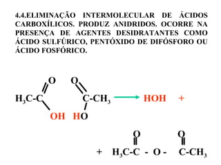 4.4.ELIMINAÇÃO INTERMOLECULAR DE ÁCIDOS
CARBOXÍLICOS. PRODUZ ANIDRIDOS. OCORRE NA
PRESENÇA DE AGENTES DESIDRATANTES COMO
ÁCIDO SULFÚRICO, PENTÓXIDO DE DIFÓSFORO OU
ÁCIDO FOSFÓRICO.
 
                  O O
H3C-C C-CH3 HOH +
                   OH HO 
                                                                O O
+ H3C-C - O - C-CH3
 