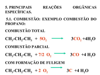 5. PRINCIPAIS REAÇÕES ORGÂNICAS
ESPECÍFICAS.
5.1. COMBUSTÃO: EXEMPLO COMBUSTÃO DO
PROPANO:
COMBUSTÃO TOTAL
CH3-CH2-CH3 + 5O2 3CO2 +4H2O
COMBUSTÃO PARCIAL
CH3-CH2-CH3 + 7/2 O2 3CO +4 H2O
COM FORMAÇÃO DE FULIGEM
CH3-CH2-CH3 + 2 O2 3C +4 H2O
 