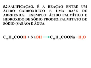5.2.SALIFICAÇÃO. É A REAÇÃO ENTRE UM
ÁCIDO CARBOXÍLICO E UMA BASE DE
ARRHENIUS. EXEMPLO: ÁCIDO PALMÍTICO E
HIDRÓXIDO DE SÓDIO PRODUZ PALMITATO DE
SÓDIO (SABÃO) E ÁGUA.
C15H31COOH + NaOH C15H31COONa +H2O
 