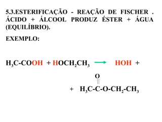 5.3.ESTERIFICAÇÃO - REAÇÃO DE FISCHER .
ÁCIDO + ÁLCOOL PRODUZ ÉSTER + ÁGUA
(EQUILÍBRIO).
EXEMPLO:
H3C-COOH + HOCH2CH3 HOH +
O
+ H3C-C-O-CH2-CH3
 