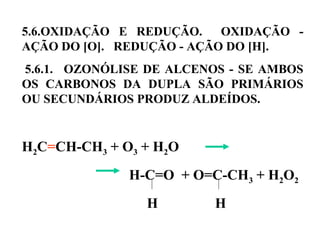 5.6.OXIDAÇÃO E REDUÇÃO. OXIDAÇÃO -
AÇÃO DO [O]. REDUÇÃO - AÇÃO DO [H].
5.6.1. OZONÓLISE DE ALCENOS - SE AMBOS
OS CARBONOS DA DUPLA SÃO PRIMÁRIOS
OU SECUNDÁRIOS PRODUZ ALDEÍDOS.
H2C=CH-CH3 + O3 + H2O
H-C=O + O=C-CH3 + H2O2
H H
 