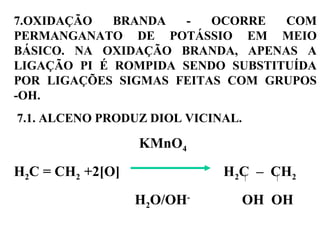 7.OXIDAÇÃO BRANDA - OCORRE COM
PERMANGANATO DE POTÁSSIO EM MEIO
BÁSICO. NA OXIDAÇÃO BRANDA, APENAS A
LIGAÇÃO PI É ROMPIDA SENDO SUBSTITUÍDA
POR LIGAÇÕES SIGMAS FEITAS COM GRUPOS
-OH.
7.1. ALCENO PRODUZ DIOL VICINAL.
KMnO4
H2C = CH2 +2[O] H2C – CH2
H2O/OH-
OH OH
 