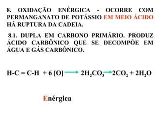 8. OXIDAÇÃO ENÉRGICA - OCORRE COM
PERMANGANATO DE POTÁSSIO EM MEIO ÁCIDO
HÁ RUPTURA DA CADEIA.
8.1. DUPLA EM CARBONO PRIMÁRIO. PRODUZ
ÁCIDO CARBÔNICO QUE SE DECOMPÕE EM
ÁGUA E GÁS CARBÔNICO.
H-C = C-H + 6 [O] 2H2CO3 2CO2 + 2H2O
Enérgica
 