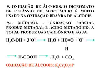 9. OXIDAÇÃO DE ÁLCOOIS. O DICROMATO
DE POTÁSSIO EM MEIO ÁCIDO É MUITO
USADO NA OXIDAÇÃO BRANDA DE ÁLCOOIS.
9.1. METANOL - OXIDAÇÃO PARCIAL
PRODUZ METANAL E ÁCIDO METANÓICO. A
TOTAL PRODUZ GÁS CARBÔNICO E ÁGUA.
H3C-OH + 3[O] H2O + HC=O +[O]
H
H-COOH H2O + CO2
OXIDAÇÃO DE ÁLCOOIS: K2Cr2O7/H+
 