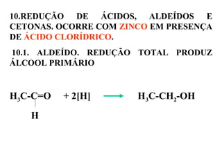 10.REDUÇÃO DE ÁCIDOS, ALDEÍDOS E
CETONAS. OCORRE COM ZINCO EM PRESENÇA
DE ÁCIDO CLORÍDRICO.
10.1. ALDEÍDO. REDUÇÃO TOTAL PRODUZ
ÁLCOOL PRIMÁRIO
H3C-C=O + 2[H] H3C-CH2-OH
H
 