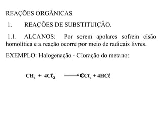 REAÇÕES ORGÂNICAS
1. REAÇÕES DE SUBSTITUIÇÃO.
1.1. ALCANOS: Por serem apolares sofrem cisão
homolítica e a reação ocorre por meio de radicais livres.
EXEMPLO: Halogenação - Cloração do metano:
CH4 + 4Cℓ2 CCℓ4 + 4HCℓ
 