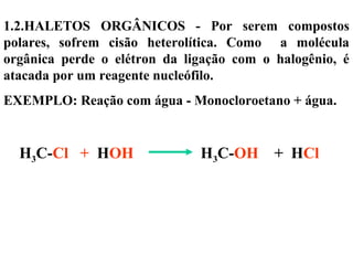 1.2.HALETOS ORGÂNICOS - Por serem compostos
polares, sofrem cisão heterolítica. Como a molécula
orgânica perde o elétron da ligação com o halogênio, é
atacada por um reagente nucleófilo.
EXEMPLO: Reação com água - Monocloroetano + água.
H3C-Cl + HOH H3C-OH + HCl
 