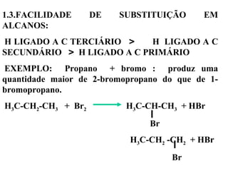 1.3.FACILIDADE DE SUBSTITUIÇÃO EM
ALCANOS:
H LIGADO A C TERCIÁRIO > H LIGADO A C
SECUNDÁRIO > H LIGADO A C PRIMÁRIO
EXEMPLO: Propano + bromo : produz uma
quantidade maior de 2-bromopropano do que de 1-
bromopropano.
H3C-CH2-CH3 + Br2 H3C-CH-CH3 + HBr
Br
H3C-CH2 -CH2 + HBr
Br
 