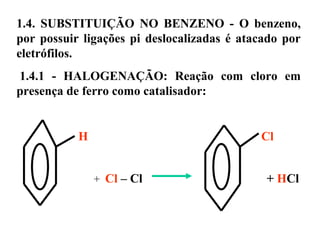 1.4. SUBSTITUIÇÃO NO BENZENO - O benzeno,
por possuir ligações pi deslocalizadas é atacado por
eletrófilos.
1.4.1 - HALOGENAÇÃO: Reação com cloro em
presença de ferro como catalisador:
H Cl
+ Cl – Cl + HCl
 