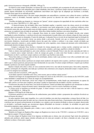 pode é deixar de promover o brinquedo. (FREIRE, 1994 pg 27).
Os objetivos eram sempre alcançados, na maioria das vezes em sua totalidade, pois as propostas de aula eram sempre bem
elaboradas e as atividades eram adequadas para a idade trabalhada, alem disso, o professor sempre estavam estimulando os alunos, e
quando alguma dificuldade era encontrada, rapidamente intervinham com algum tipo de adaptação que facilitasse a atividade,
tornando assim capaz de ser realizada por todos.
As atividades propostas para o dia eram sempre planejadas com antecedência e coerentes com o plano de ensino, o professor
costumava variar as atividades, buscando repeti-las o mínimo possível no decorrer das aulas tornando assim as aulas mais
interessantes.
“Escolher atividades que desperte m o interesse em “pensar”, iniciar o pogresso da capacidade de tirar conclusões sobre isso
ou aquilo, ser critico.”(BATISTA, L.C.,2001, pag.13)
O desenvolvimento das atividades tinha como finalidade ampliar o repertório motor dos alunos através de atividades
variadas, que eram passadas de forma a trabalhar os movimentos num modo progressista, ou seja, o professor embasava certos
movimentos numa aula, que seriam usados numa atividade seguinte, exemplo; era dado uma atividade ou brincadeira onde o foco era
arremessar, na seqüencia uma atividade de queimada. Além disso tinham também interfaces com outras disciplinas.
BATISTA,L.C. (2001) Diz; Com a educação física dentro do ensino fundamental, as atividades deverão estar sempre
interligadas ás outras disciplinas, e o professor deverá estar constantemente trocando idéias com os demais colegas de classe, para que
assim os objetivos possam ser alcançados. O autor diz ainda que; A educação física se reveste de um importante papel na formação do
indivíduo. Por isso, seria necessário iniciar sua pratica desde a pré-escola, fazendo com que as crianças se acostumem a ter
movimentos dinâmicos, incentivando atividades através das quais elas venham a conhecer o seu corpo, criando atividades que
trabalhem expressões corporais e, assim, quando chegarem nas series seguintes, essas crianças jaó possuam certo conhecimento e
determinado domínio de alguns movimentos.
Compete á educação física facilitar a transição da criança pequena para a criança escolar, compensar por meio do
movimento livre a obrigação de ter que manter-se a criança quieta, sentada, e, pelo jogo, equilibrar a atitude de trabalho.
Todos os alunos eram participativos, pois como sabemos a aula de Educação Física é uma das mais esperadas por todos os
alunos, a maioria estava sempre motivada e cheia de energia pra gastar, as aulas eram bem focadas e praticas e por isso o
entendimento era fácil e o professor sempre explicava a atividade o que facilitava mais ainda.
“Nessa faixa etária, as crianças estão em fase de assimilação, atentas a tudo o que acontece á sua volta e aceitando tudo o que
lhes é oferecido”.(BATISTA,L.C.,2001).
A relação entre alunos e professor era sempre muito saudável e de respeito entre as partes, o professor sempre procuravam
saber o que os alunos gostavam, para procurar estar introduzindo em suas aulas. Os alunos sempre retribuíam o respeito que recebiam
tratando o professor com muito respeito também.
Quanto á relação entre aluno e aluno, ás vezes aconteciam atritos leves, mas nada de incomum para a faixa etária, empurrões,
apelidos, reclamações do coleguinha, mas nada que o professor não contornasse com categoria, destacando sempre o respeito entre si,
e o convívio amigável em sociedade.
Assim como diz Lovizolo,H., (1995, pag.24);
“A atividade corporal é entendida como meio, como recurso, para se realizar valores sociais.”
Relatório de Estagio em Acompanhamento Esse estágio teve inicio no dia 14/03/2011 e teve término no dia 16/03/2011, tendo
como finalidade o cumprimento de 15 horas de estagio em acompanhamento.
Após o período de observação, iniciei meu estágio de acompanhamento, minha função que anteriormente era apenas de
observador, passou a ser bem mais complexa, pois passei a ajudar na organização das atividades e auxiliar o professor.
O transcorrer das aulas foi muito bom, com auxilio do professor, criamos atividades bem agradáveis que introduziam os alunos
aos esportes, estimulando o desenvolvimento motor e destacando sempre o convívio social e harmônico em grupo.
“A forma social se manifesta na amizade do grupo. A classe começa a ver-se como um todo e trata de impor-se a outras
unidades” (SEYBOLD, A., 1980 pg.29).
Shigunov,(1993,pag14) diz ainda que;
“O professor passaria de mero transmissor de conhecimentos, para também criador e proponente das condições favoráveis ao
desenvolvimento dos alunos”.
As aulas seguintes foram super tranqüilas, tive a sorte de trabalhar com salas bem comportadas e crianças fáceis de lidar, tive
uma aceitação muito boa por parte de todos, por isso o decorrer das aulas foram muito bons, e basicamente minha função era auxiliar
o professor que me passava primeiramente as atividades e eu o ajudava a por em pratica dividindo os alunos em grupos, descrevendo
as atividades e auxiliando aqueles que encontravam alguma dificuldade em executar a atividade. As atividades em geral eram
brincadeiras populares, jogos, ginásticas e esportes.
As atividades eram adequadas para a idade, e com o auxilio do professor e uma ajudinha extra dada por mim, todos
conseguiam executar com êxito.
Relatório de Estagio em Regência Meu estágio em Regência teve inicio no dia 17/03/2011 e termino em 21/03/2011, com a
finalidade de cumprir 15 horas de regência.
Em meu estágio de Regência tentei levar algumas novidades para os alunos, mas sem procurar fugir muito dos parâmetros
adotados pelo professor, adotei alguns métodos utilizados por ele como por exemplo o de fazer a chamada em sala, e logo após
enfileirei os alunos e fomos para a quadra.
 